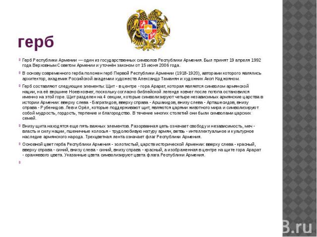 гербГерб Рeспублики Армeнии — один из государственных символов Республики Армения. Был принят 19 апреля 1992 года Верховным Советом Армении и уточнён законом от 15 июня 2006 года.В основу современного герба положен герб Первой Республики Армении (19…