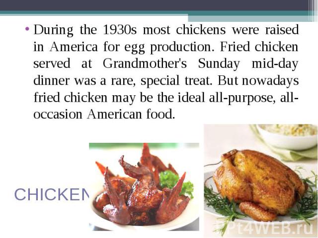 During the 1930s most chickens were raised in America for egg production. Fried chicken served at Grandmother's Sunday mid-day dinner was a rare, special treat. But nowadays fried chicken may be the ideal all-purpose, all-occasion American food. Dur…