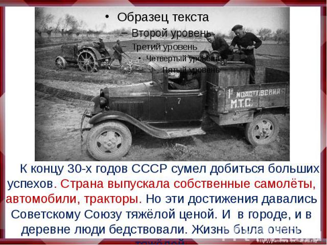К концу 30-х годов СССР сумел добиться больших успехов. Страна выпускала собственные самолёты, автомобили, тракторы. Но эти достижения давались Советскому Союзу тяжёлой ценой. И в городе, и в деревне люди бедствовали. Жизнь была очень тяжёлой.