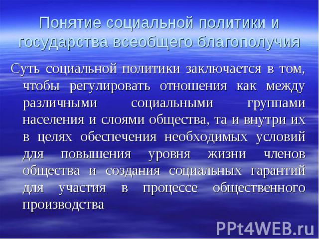 Суть социальной политики заключается в том, чтобы регулировать отношения как между различными социальными группами населения и слоями общества, та и внутри их в целях обеспечения необходимых условий для повышения уровня жизни членов общества и созда…