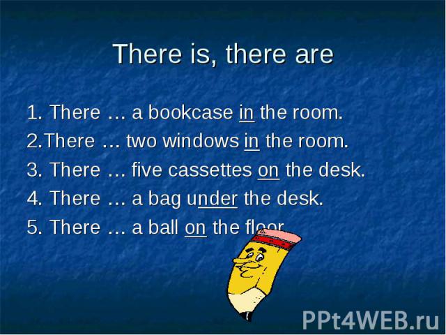 1. There … a bookcase in the room. 1. There … a bookcase in the room. 2.There … two windows in the room. 3. There … five cassettes on the desk. 4. There … a bag under the desk. 5. There … a ball on the floor.