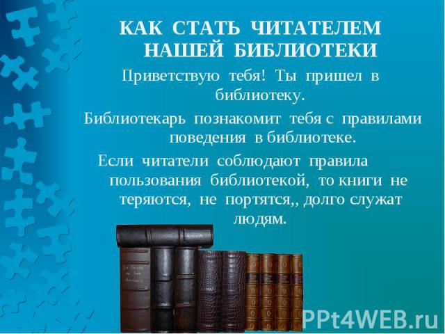 КАК СТАТЬ ЧИТАТЕЛЕМ НАШЕЙ БИБЛИОТЕКИ КАК СТАТЬ ЧИТАТЕЛЕМ НАШЕЙ БИБЛИОТЕКИ Приветствую тебя! Ты пришел в библиотеку. Библиотекарь познакомит тебя с правилами поведения в библиотеке. Если читатели соблюдают правила пользования библиотекой, то книги не…