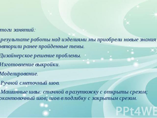 Итоги занятий: В результате работы над изделиями мы приобрели новые знания и повторили ранее пройденные темы. Дизайнерское решение проблемы. Изготовление выкройки. Моделирование. Ручной сметочный шов. Машинные швы: стачной в разутюжку с открыты срез…