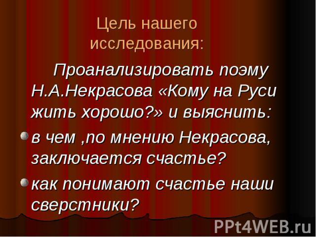 Цель нашего исследования: Проанализировать поэму Н.А.Некрасова «Кому на Руси жить хорошо?» и выяснить:в чем ,по мнению Некрасова, заключается счастье?как понимают счастье наши сверстники?