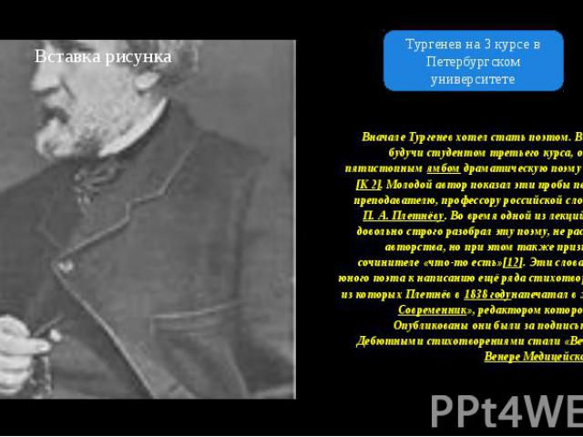 Вначале Тургенев хотел стать поэтом. В 1834 году, будучи студентом третьего курса, он написал пятистопным ямбом драматическую поэму «Сте но»[K 2]. Молодой автор показал эти пробы пера своему преподавателю, профессору российской словесности…