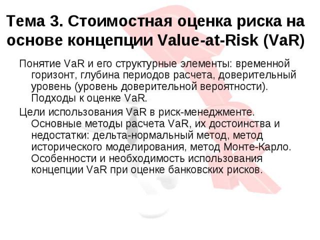 Тема 3. Стоимостная оценка риска на основе концепции Value-at-Risk (VaR)Понятие VaR и его структурные элементы: временной горизонт, глубина периодов расчета, доверительный уровень (уровень доверительной вероятности). Подходы к оценке VaR.Цели исполь…