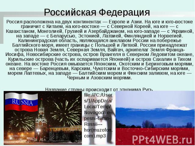 Российская Федерация Россия расположена на двух континентах — Европе и Азии. На юге и юго-востоке граничит с Китаем, на юго-востоке — с Северной Кореей, на юге — с Казахстаном, Монголией, Грузией и Азербайджаном, на юго-западе — с Украиной, на запад…