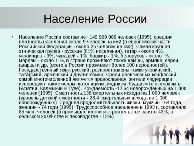 Население России Население России составляет 149 909 089 человек (1995), средняя плотность населения около 9 человек на км2 (в европейской части Российской Федерации - около 25 человек на км2). Самая крупная этническая группа - русские (81% населени…