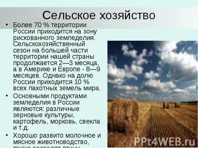 Сельское хозяйство Более 70 % территории России приходится на зону рискованного земледелия. Сельскохозяйственный сезон на большей части территории нашей страны продолжается 2—3 месяца, а в Америке и Европе - 8—9 месяцев. Однако на долю России приход…