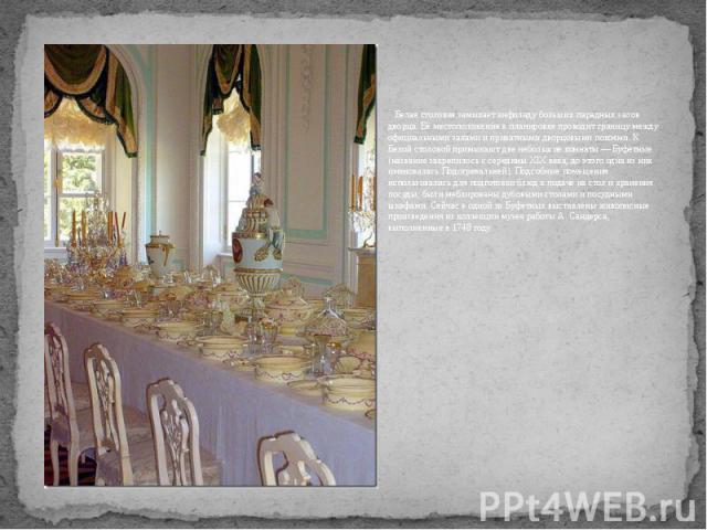 Белая столовая замыкает анфиладу больших парадных залов дворца. Её местоположение в планировке проводит границу между официальными залами и приватными дворцовыми покоями. К Белой столовой примыкают две небольшие комнаты — Буфетные (название закрепил…