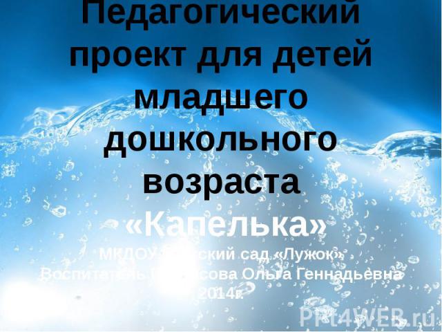 Педагогический проект для детей младшего дошкольного возраста «Капелька» МКДОУ –детский сад «Лужок» Воспитатель Протасова Ольга Геннадьевна 2014г.