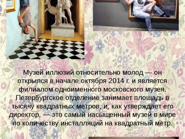 Музей иллюзий относительно молод — он открылся в начале октября 2014 г. и является филиалом одноименного московского музея. Петербургское отделение занимает площадь в тысячу квадратных метров, и, как утверждает его директор, — это самый насыщенный м…
