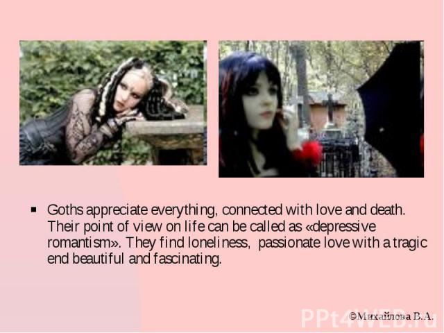 Goths appreciate everything, connected with love and death. Their point of view on life can be called as «depressive romantism». They find loneliness, passionate love with a tragic end beautiful and fascinating. Goths appreciate everything, connecte…