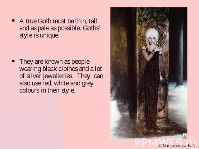 A true Goth must be thin, tall and as pale as possible. Goths’ style is unique. They are known as people wearing black clothes and a lot of silver jewelleries. They can also use red, white and grey colours in their style.