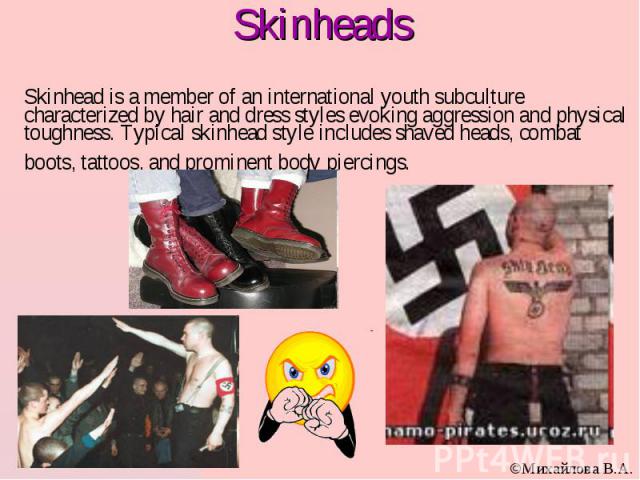Skinhead is a member of an international youth subculture characterized by hair and dress styles evoking aggression and physical toughness. Typical skinhead style includes shaved heads, combat boots, tattoos, and prominent body piercings.