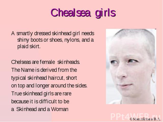 Chealsea girls A smartly dressed skinhead girl needs shiny boots or shoes, nylons, and a plaid skirt. Chelseas are female skinheads. The Name is derived from the typical skinhead haircut, short on top and longer around the sides. True skinhead girls…