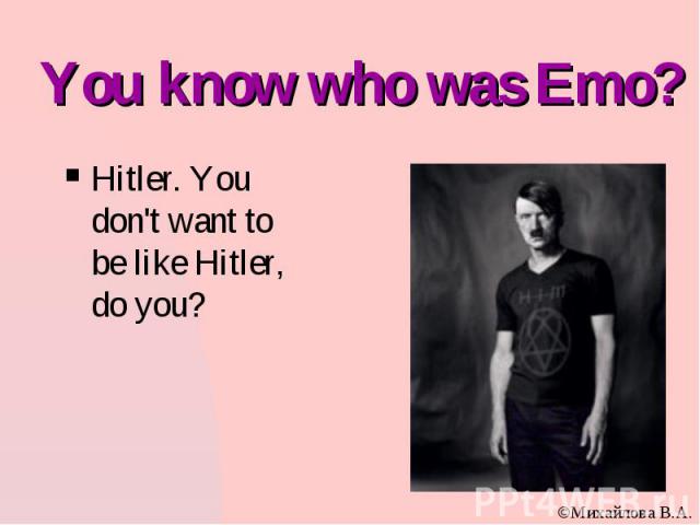You know who was Emo? Hitler. You don't want to be like Hitler, do you?