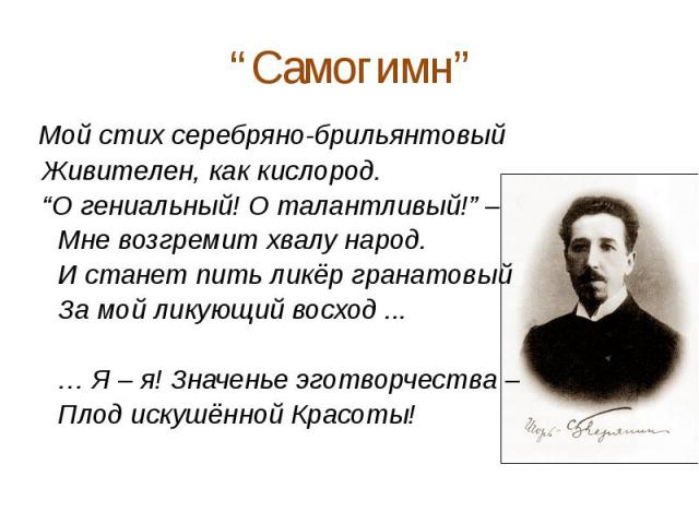 “Самогимн” Мой стих серебряно-брильянтовый Живителен, как кислород. “О гениальный! О талантливый!” – Мне возгремит хвалу народ. И станет пить ликёр гранатовый За мой ликующий восход ... … Я – я! Значенье эготворчества – Плод искушённой Красоты!