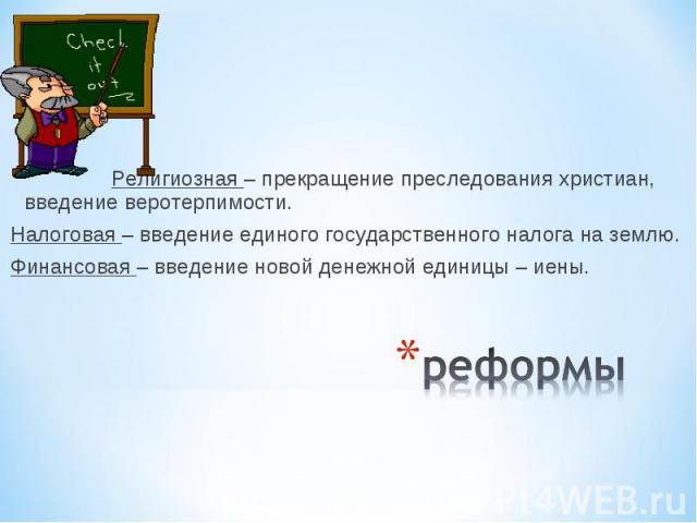 Религиозная – прекращение преследования христиан, введение веротерпимости.Налоговая – введение единого государственного налога на землю.Финансовая – введение новой денежной единицы – иены.