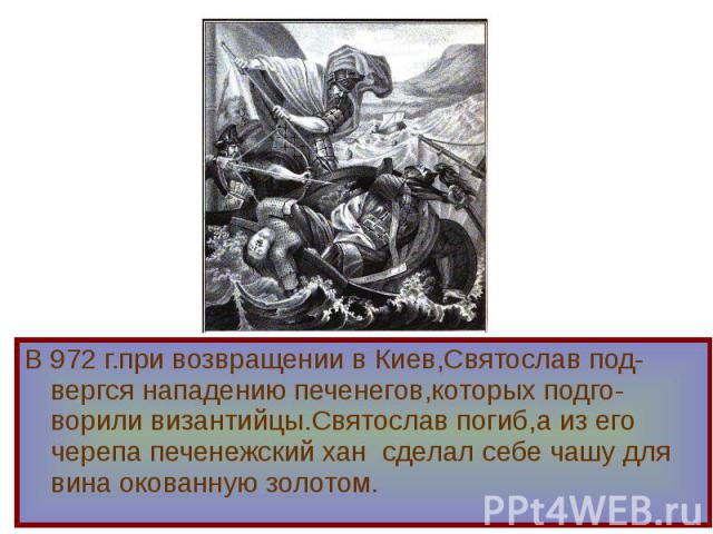 В 972 г.при возвращении в Киев,Святослав под-вергся нападению печенегов,которых подго-ворили византийцы.Святослав погиб,а из его черепа печенежский хан сделал себе чашу для вина окованную золотом. В 972 г.при возвращении в Киев,Святослав под-вергся …