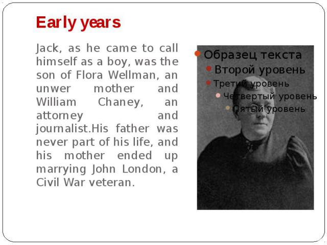 Early years Jack, as he came to call himself as a boy, was the son of Flora Wellman, an unwer mother and William Chaney, an attorney and journalist.His father was never part of his life, and his mother ended up marrying John London, a Civil War veteran.