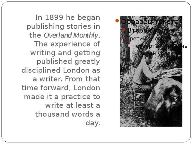 In 1899 he began publishing stories in the Overland Monthly. The experience of writing and getting published greatly disciplined London as a writer. From that time forward, London made it a practice to write at least a thousand words a day.