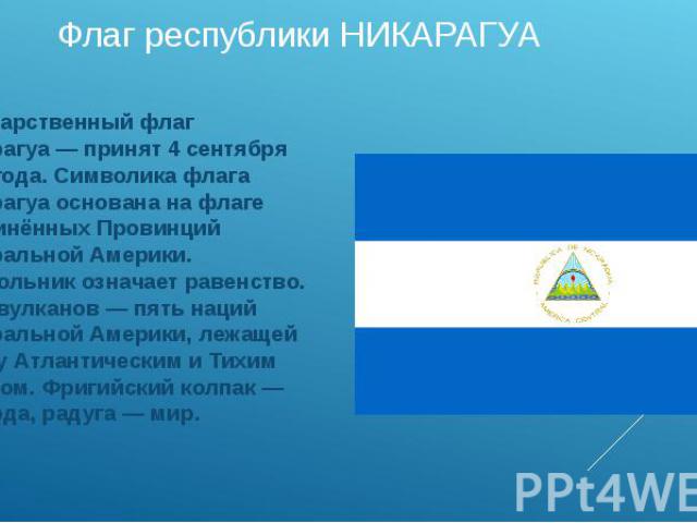 Флаг республики НИКАРАГУА Государственный флаг Никарагуа — принят 4 сентября 1908 года. Символика флага Никарагуа основана на флаге Соединённых Провинций Центральной Америки. Треугольник означает равенство. Пять вулканов — пять наций Центральной Аме…