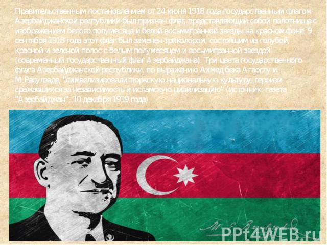 Правительственным постановлением от 24 июня 1918 года государственным флагом Азербайджанской республики был признан флаг, представляющий собой полотнище с изображением белого полумесяца и белой восьмигранной звезды на красном фоне. 9 сентября 1918 г…
