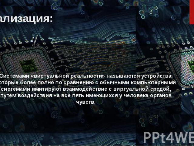 Реализация: Системами «виртуальной реальности» называются устройства, которые более полно по сравнению с обычными компьютерными системами имитируют взаимодействие с виртуальной средой, путём воздействия на все пять имеющихся у человека органов чувств.