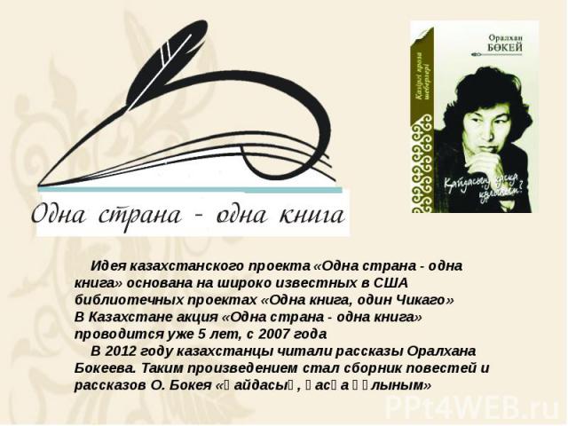 Идея казахстанского проекта «Одна страна - одна книга» основана на широко известных в США библиотечных проектах «Одна книга, один Чикаго» В Казахстане акция «Одна страна - одна книга» проводится уже 5 лет, с 2007 года В 2012 году казахстанцы читали …