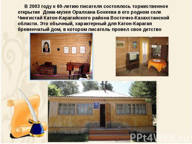 В 2003 году к 60-летию писателя состоялось торжественное открытие  Дома-музея Оралхана Бокеева в его родном селе Чингистай Катон-Карагайского района Восточно-Казахстанской области. Это обычный, характерный для Катон-Карагая бревенчатый дом, в которо…