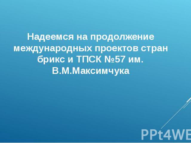 Надеемся на продолжение международных проектов стран брикс и ТПСК №57 им. В.М.Максимчука