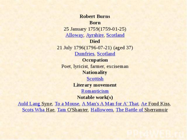 Robert Burns Born 25 January 1759(1759-01-25) Alloway, Ayrshire, Scotland Died 21 July 1796(1796-07-21) (aged 37) Dumfries, Scotland Occupation Poet, lyricist, farmer, exciseman Nationality Scottish Literary movement Romanticism Notable work(s)…