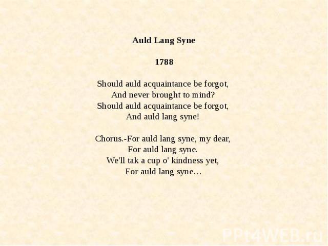 Auld Lang Syne 1788 Should auld acquaintance be forgot, And never brought to mind? Should auld acquaintance be forgot, And auld lang syne! Chorus.-For auld lang syne, my dear, For auld lang syne. We'll tak a cup o' kindness yet, For auld lang syne…