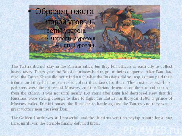 The Tartars did not stay in the Russian cities, but they left officers in each city to collect heavy taxes. Every year the Russian princes had to go to their conqueror. After Batu had died, the Tartar Khans did not mind much what the Russians did so…