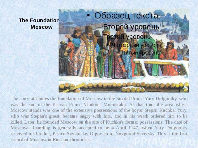 The Foundation of Moscow The story attributes the foundation of Moscow to the Suzdal Prince Yury Dolgoruky, who was the son of the Kievan Prince Vladimir Monomakh. At that time the area where Moscow stands was one of the extensive possessions of the…
