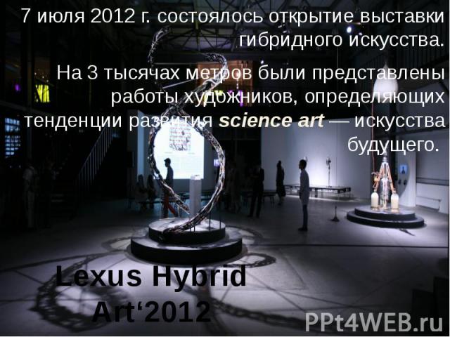 Lexus Hybrid Art‘2012 7 июля 2012 г. состоялось открытие выставки гибридного искусства.  На 3 тысячах метров были представлены работы художников, определяющих тенденции развития science art — искусства будущего.