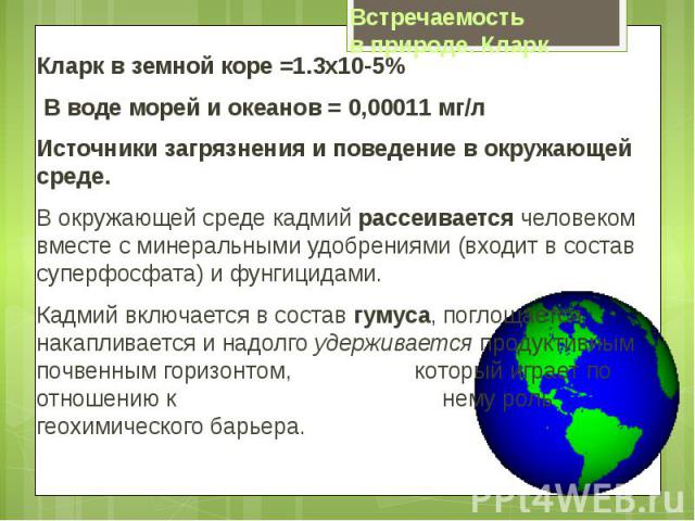 Кларк в земной коре =1.3х10-5% Кларк в земной коре =1.3х10-5% В воде морей и океанов = 0,00011 мг/л Источники загрязнения и поведение в окружающей среде. В окружающей среде кадмий рассеивается человеком вместе с минеральными удобрениями (в…