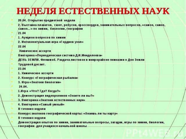 20.04. Открытие предметной недели 20.04. Открытие предметной недели 2. Выставка плакатов, газет, ребусов, кроссвордов, занимательных вопросов, «самое, самое, самое…» по химии, биологии, географии 21.04 1. Аукцион вопросов по химии 2. Интеллектуальна…