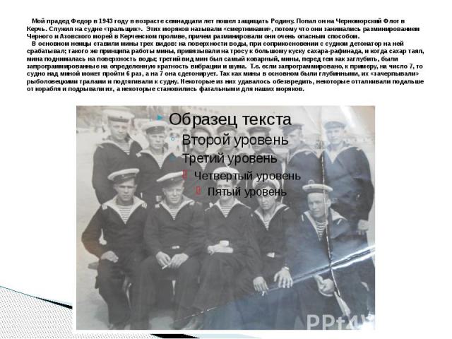   Мой прадед Федор в 1943 году в возрасте семнадцати лет пошел защищать Родину. Попал он на Черноморский Флот в Керчь. Служил на судне «тральщик». Этих моряков называли «смертниками», потому что они занимались разминированием Черного и Азовског…