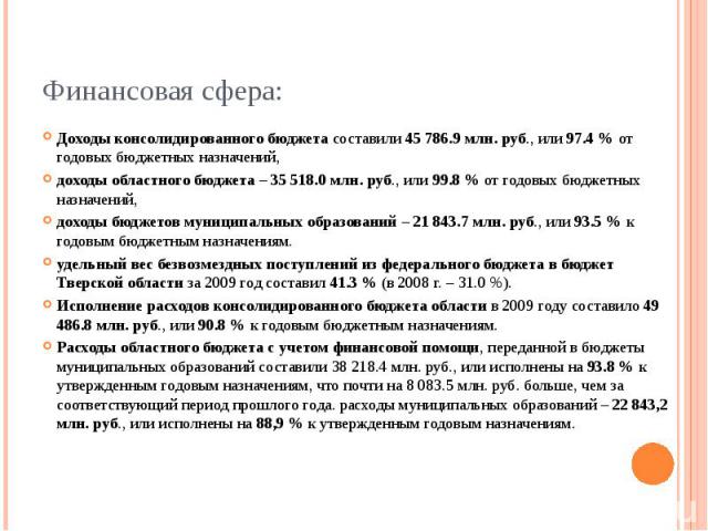 Финансовая сфера: Доходы консолидированного бюджета составили 45 786.9 млн. руб., или 97.4 % от годовых бюджетных назначений, доходы областного бюджета – 35 518.0 млн. руб., или 99.8 % от годовых бюджетных назначений, доходы бюджетов муниципальных о…