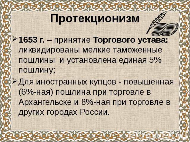 Протекционизм 1653 г. – принятие Торгового устава: ликвидированы мелкие таможенные пошлины и установлена единая 5% пошлину; Для иностранных купцов - повышенная (6%-ная) пошлина при торговле в Архангельске и 8%-ная при торговле в других городах России.