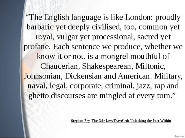 ― Stephen Fry, The Ode Less Travelled: Unlocking the Poet Within “The English language is like London: proudly barbaric yet deeply civilised, too, common yet royal, vulgar yet processional, sacred yet profane. Each sentence we produce, whe…
