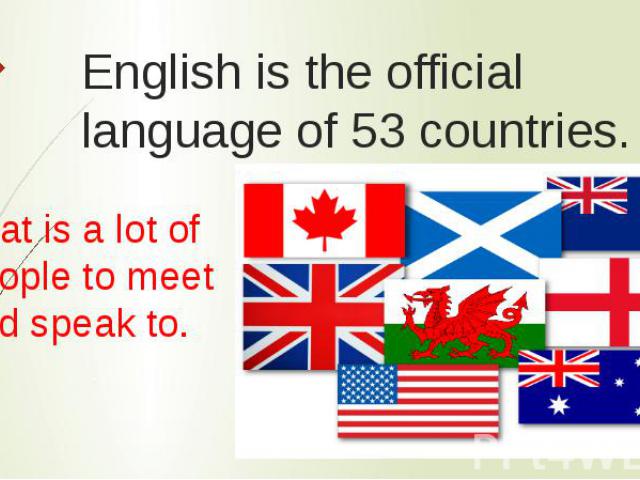 English is the official language of 53 countries. That is a lot of people to meet and speak to.