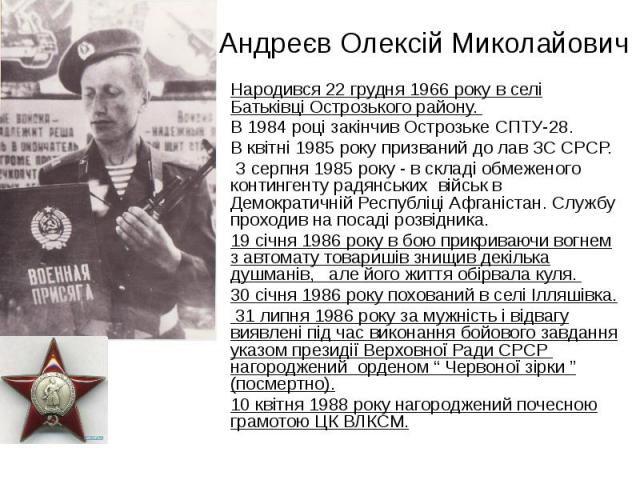 Андреєв Олексій Миколайович Народився 22 грудня 1966 року в селі Батьківці Острозького району. В 1984 році закінчив Острозьке СПТУ-28. В квітні 1985 року призваний до лав ЗС СРСР. З серпня 1985 року - в складі обмеженого контингенту радянських війсь…