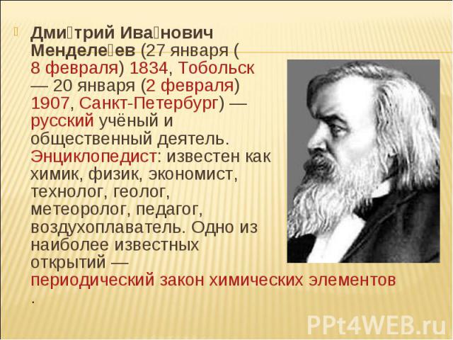 Дмитрий Иванович Менделеев (27 января (8 февраля) 1834, Тобольск — 20 января (2 февраля) 1907, Санкт-Петербург) — русский учёный и общественный деятель. Энциклопедист: известен как химик, физик, экономист, технолог, геолог, метеоролог, пед…