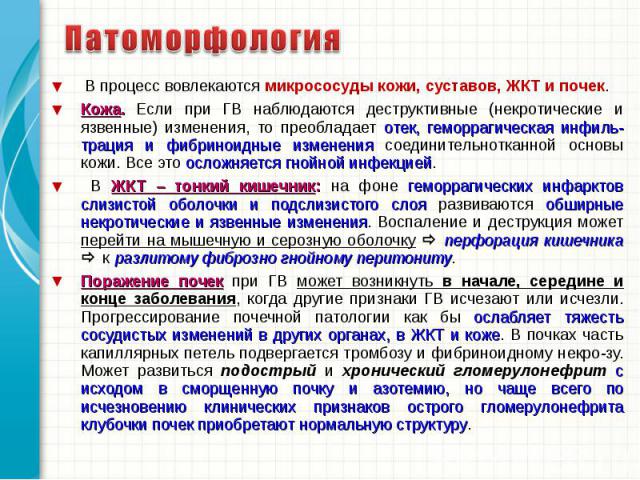 В процесс вовлекаются микрососуды кожи, суставов, ЖКТ и почек. В процесс вовлекаются микрососуды кожи, суставов, ЖКТ и почек. Кожа. Если при ГВ наблюдаются деструктивные (некротические и язвенные) изменения, то преобладает отек, геморрагическая инфи…