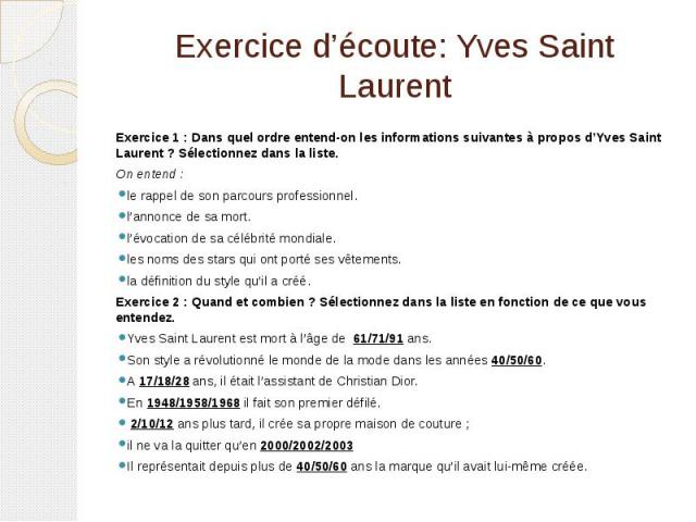 Exercice d’écoute: Yves Saint Laurent Exercice 1 : Dans quel ordre entend-on les informations suivantes à propos d’Yves Saint Laurent ? Sélectionnez dans la liste. On entend : le rappel de son parcours professionnel.  l’annonce de sa mort. …