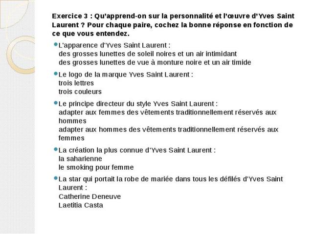Exercice 3 : Qu’apprend-on sur la personnalité et l’œuvre d’Yves Saint Laurent ? Pour chaque paire, cochez la bonne réponse en fonction de ce que vous entendez. Exercice 3 : Qu’apprend-on sur la personnalité et l’œuvre d’Yves Saint Laurent ? Pour ch…