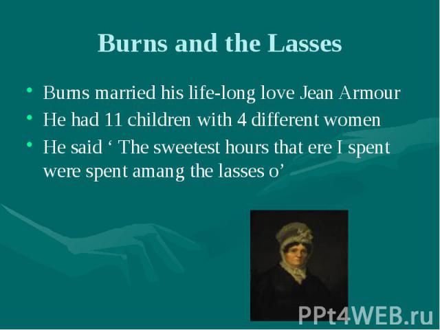 Burns and the Lasses Burns married his life-long love Jean Armour He had 11 children with 4 different women He said ‘ The sweetest hours that ere I spent were spent amang the lasses o’